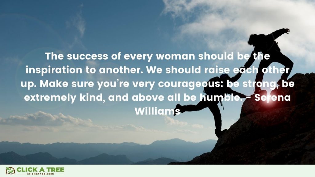 The success of every woman should be the inspiration to another. We should raise each other up. Make sure youre very courageous be strong be extremely kind and above all be humble. Serena Williams